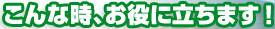 こ
んな時、お役に立ちます！